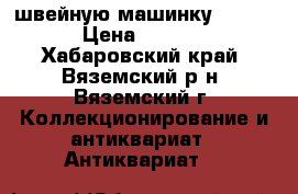 швейную машинку Zinger  › Цена ­ 25 000 - Хабаровский край, Вяземский р-н, Вяземский г. Коллекционирование и антиквариат » Антиквариат   